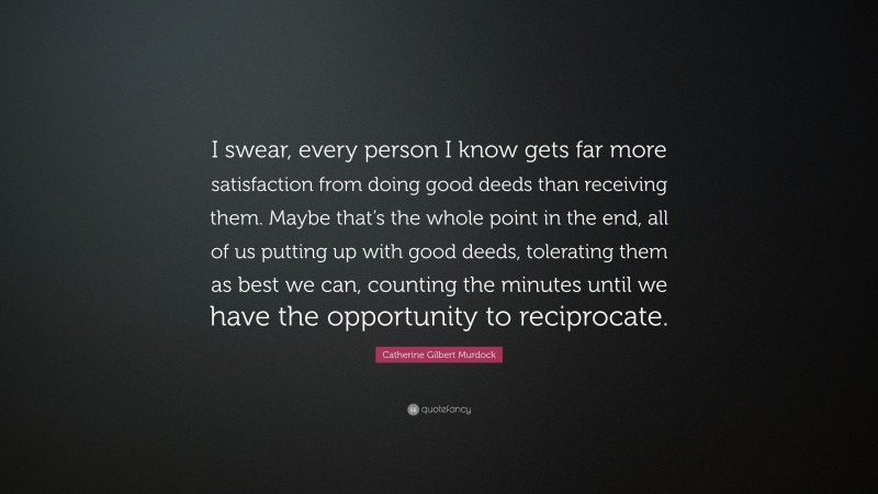 Catherine Gilbert Murdock Quote: “I swear, every person I know gets far more satisfaction from doing good deeds than receiving them. Maybe that’s the whole point in the end, all of us putting up with good deeds, tolerating them as best we can, counting the minutes until we have the opportunity to reciprocate.”