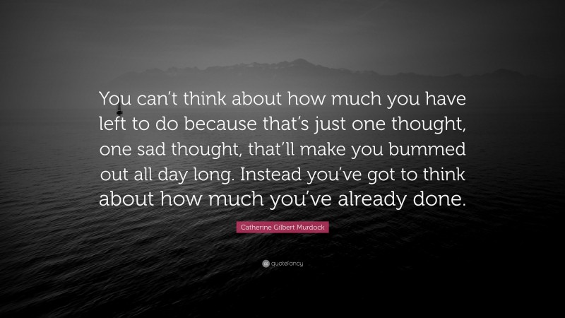 Catherine Gilbert Murdock Quote: “You can’t think about how much you have left to do because that’s just one thought, one sad thought, that’ll make you bummed out all day long. Instead you’ve got to think about how much you’ve already done.”
