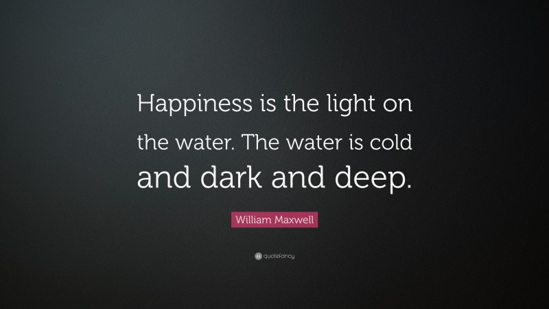 William Maxwell Quote: “Happiness is the light on the water. The water is cold and dark and deep.”