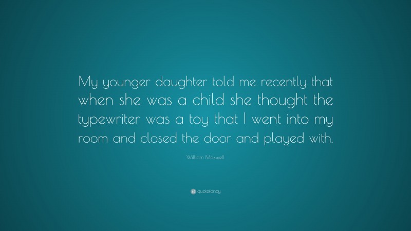 William Maxwell Quote: “My younger daughter told me recently that when she was a child she thought the typewriter was a toy that I went into my room and closed the door and played with.”