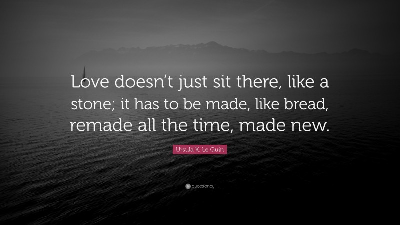 Ursula K. Le Guin Quote: “Love doesn’t just sit there, like a stone; it has to be made, like bread, remade all the time, made new.”