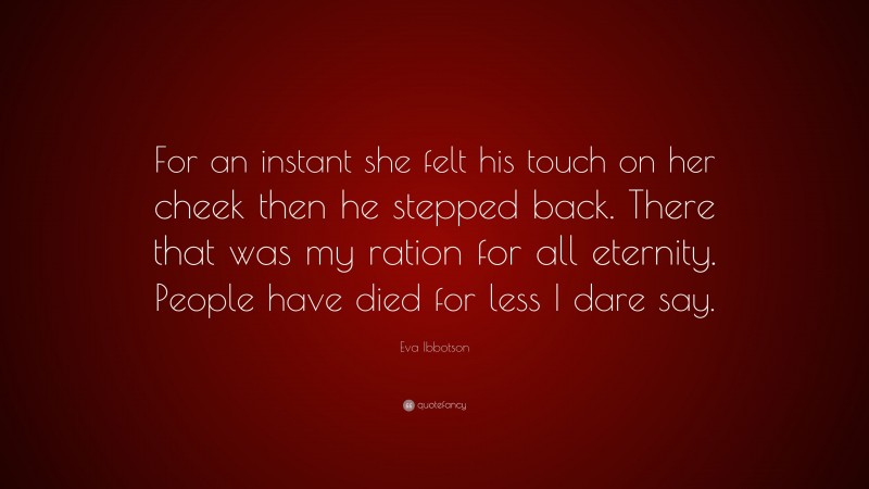 Eva Ibbotson Quote: “For an instant she felt his touch on her cheek then he stepped back. There that was my ration for all eternity. People have died for less I dare say.”