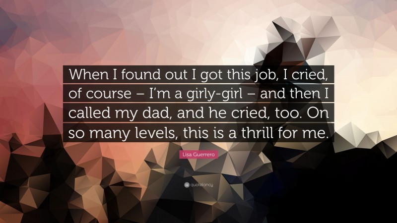 Lisa Guerrero Quote: “When I found out I got this job, I cried, of course – I’m a girly-girl – and then I called my dad, and he cried, too. On so many levels, this is a thrill for me.”