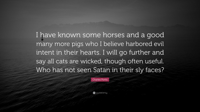 Charles Portis Quote: “I have known some horses and a good many more pigs who I believe harbored evil intent in their hearts. I will go further and say all cats are wicked, though often useful. Who has not seen Satan in their sly faces?”