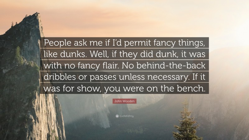 John Wooden Quote: “People ask me if I’d permit fancy things, like dunks. Well, if they did dunk, it was with no fancy flair. No behind-the-back dribbles or passes unless necessary. If it was for show, you were on the bench.”