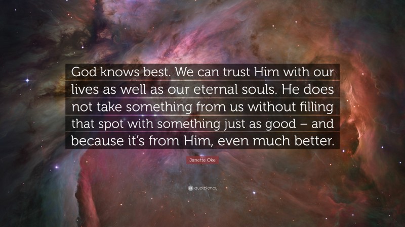 Janette Oke Quote: “God knows best. We can trust Him with our lives as well as our eternal souls. He does not take something from us without filling that spot with something just as good – and because it’s from Him, even much better.”