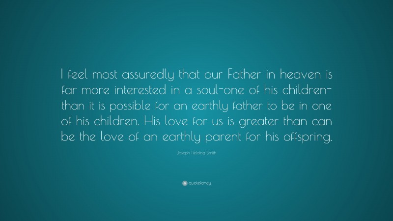 Joseph Fielding Smith Quote: “I feel most assuredly that our Father in heaven is far more interested in a soul-one of his children-than it is possible for an earthly father to be in one of his children. His love for us is greater than can be the love of an earthly parent for his offspring.”