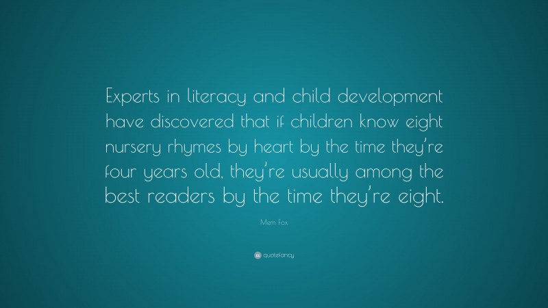 Mem Fox Quote: “Experts in literacy and child development have discovered that if children know eight nursery rhymes by heart by the time they’re four years old, they’re usually among the best readers by the time they’re eight.”