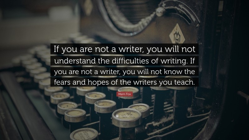Mem Fox Quote: “If you are not a writer, you will not understand the difficulties of writing. If you are not a writer, you will not know the fears and hopes of the writers you teach.”
