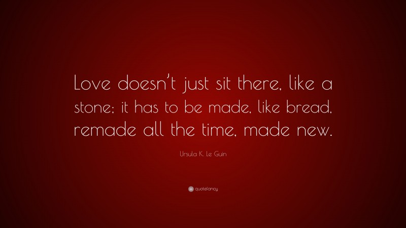 Ursula K. Le Guin Quote: “Love doesn’t just sit there, like a stone; it has to be made, like bread, remade all the time, made new.”