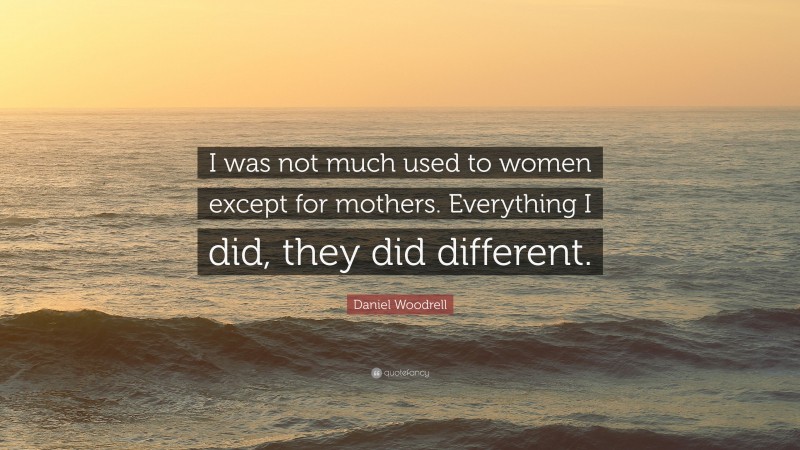 Daniel Woodrell Quote: “I was not much used to women except for mothers. Everything I did, they did different.”