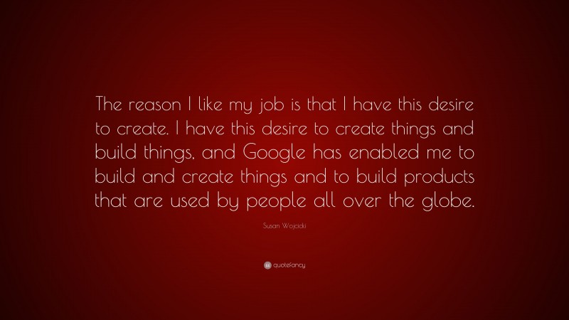 Susan Wojcicki Quote: “The reason I like my job is that I have this desire to create. I have this desire to create things and build things, and Google has enabled me to build and create things and to build products that are used by people all over the globe.”