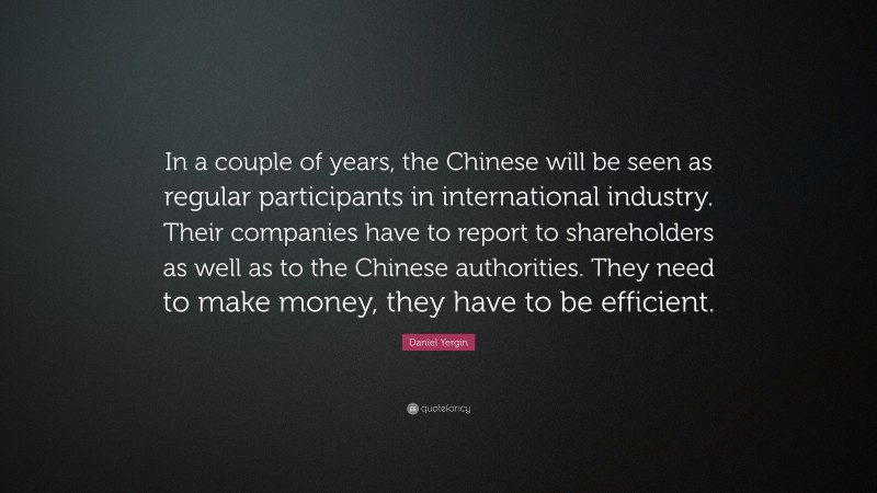 Daniel Yergin Quote: “In a couple of years, the Chinese will be seen as regular participants in international industry. Their companies have to report to shareholders as well as to the Chinese authorities. They need to make money, they have to be efficient.”