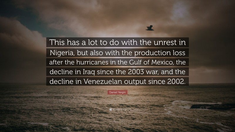 Daniel Yergin Quote: “This has a lot to do with the unrest in Nigeria, but also with the production loss after the hurricanes in the Gulf of Mexico, the decline in Iraq since the 2003 war, and the decline in Venezuelan output since 2002.”