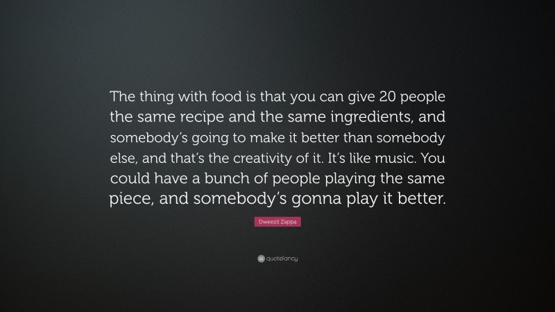 Dweezil Zappa Quote: “The thing with food is that you can give 20 people the same recipe and the same ingredients, and somebody’s going to make it better than somebody else, and that’s the creativity of it. It’s like music. You could have a bunch of people playing the same piece, and somebody’s gonna play it better.”