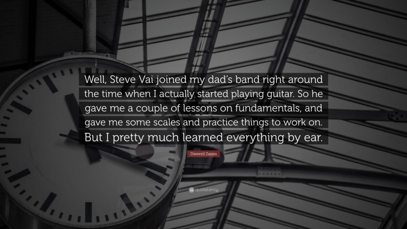 Dweezil Zappa Quote: “Well, Steve Vai joined my dad’s band right around the time when I actually started playing guitar. So he gave me a couple of lessons on fundamentals, and gave me some scales and practice things to work on. But I pretty much learned everything by ear.”
