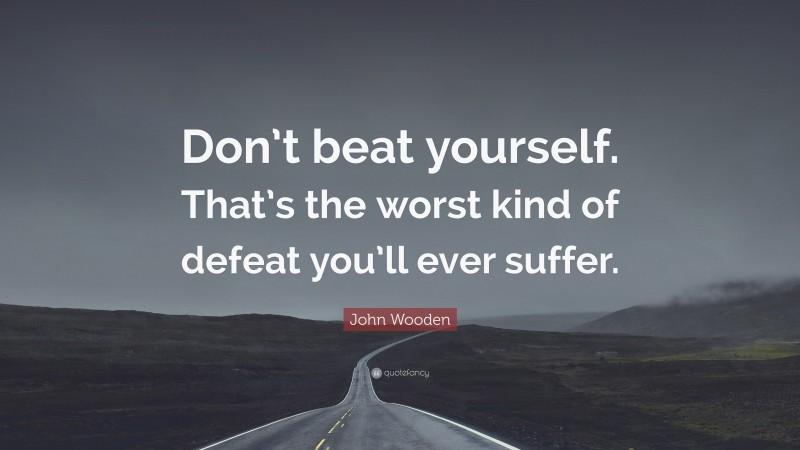 John Wooden Quote: “Don’t beat yourself. That’s the worst kind of defeat you’ll ever suffer.”