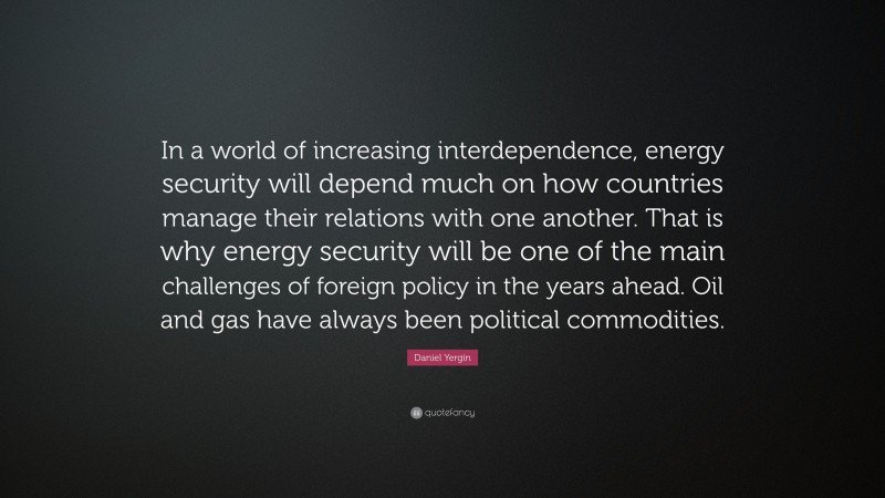 Daniel Yergin Quote: “In a world of increasing interdependence, energy security will depend much on how countries manage their relations with one another. That is why energy security will be one of the main challenges of foreign policy in the years ahead. Oil and gas have always been political commodities.”