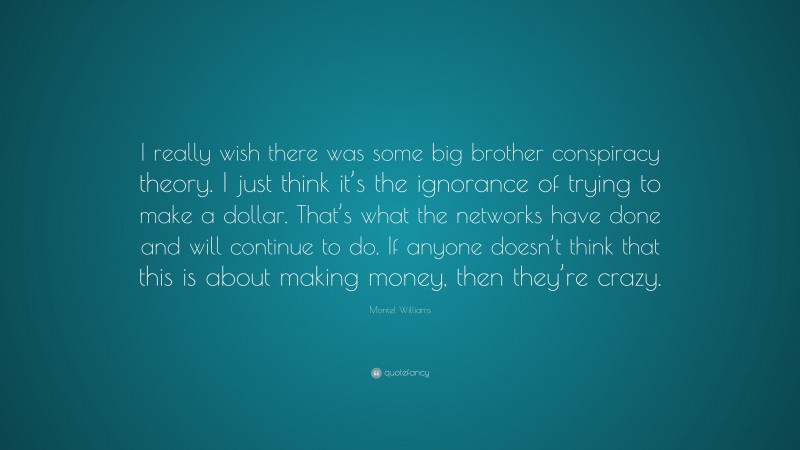 Montel Williams Quote: “I really wish there was some big brother conspiracy theory. I just think it’s the ignorance of trying to make a dollar. That’s what the networks have done and will continue to do. If anyone doesn’t think that this is about making money, then they’re crazy.”
