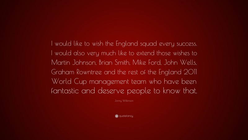 Jonny Wilkinson Quote: “I would like to wish the England squad every success. I would also very much like to extend those wishes to Martin Johnson, Brian Smith, Mike Ford, John Wells, Graham Rowntree and the rest of the England 2011 World Cup management team who have been fantastic and deserve people to know that.”