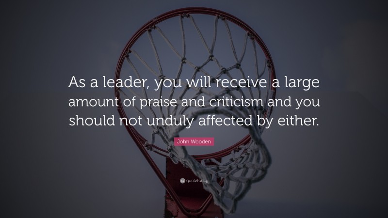 John Wooden Quote: “As a leader, you will receive a large amount of praise and criticism and you should not unduly affected by either.”