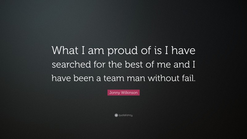 Jonny Wilkinson Quote: “What I am proud of is I have searched for the best of me and I have been a team man without fail.”