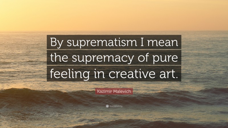 Kazimir Malevich Quote: “By suprematism I mean the supremacy of pure feeling in creative art.”