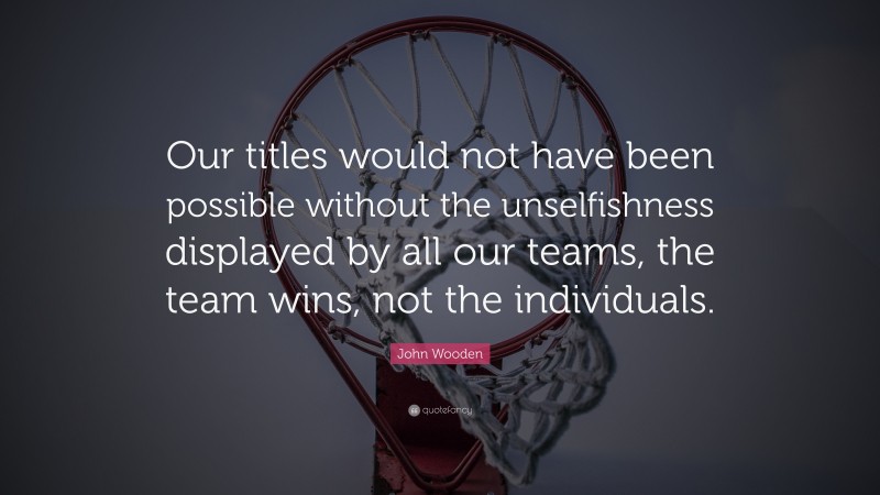 John Wooden Quote: “Our titles would not have been possible without the unselfishness displayed by all our teams, the team wins, not the individuals.”