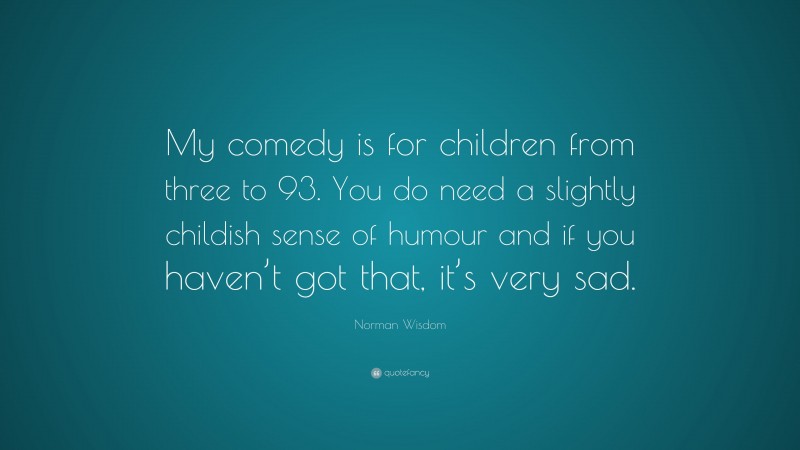 Norman Wisdom Quote: “My comedy is for children from three to 93. You do need a slightly childish sense of humour and if you haven’t got that, it’s very sad.”