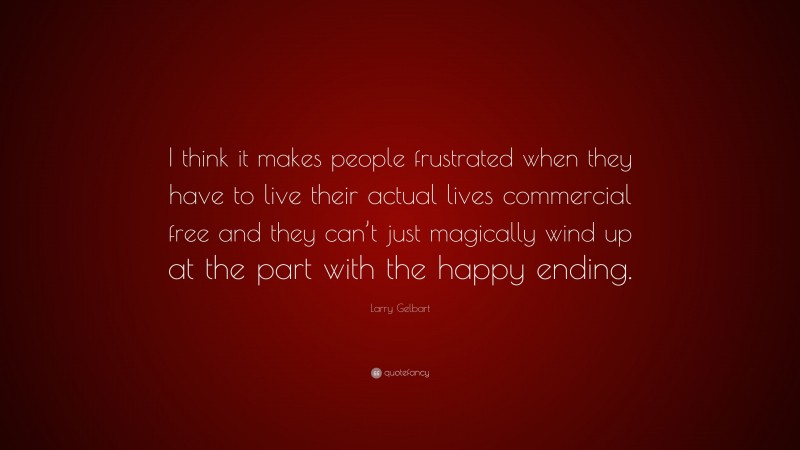 Larry Gelbart Quote: “I think it makes people frustrated when they have to live their actual lives commercial free and they can’t just magically wind up at the part with the happy ending.”