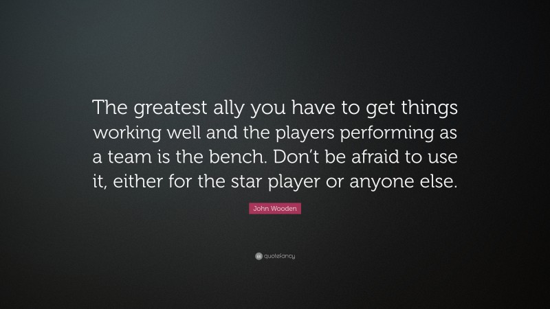 John Wooden Quote: “The greatest ally you have to get things working well and the players performing as a team is the bench. Don’t be afraid to use it, either for the star player or anyone else.”