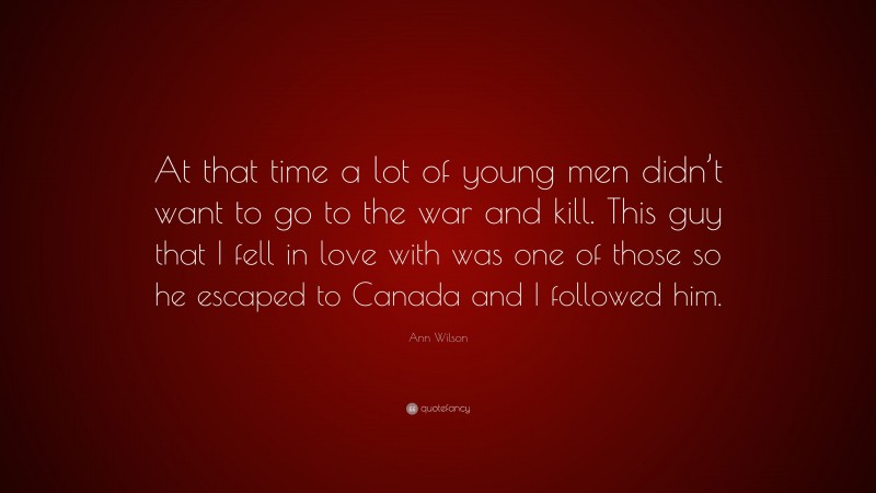 Ann Wilson Quote: “At that time a lot of young men didn’t want to go to the war and kill. This guy that I fell in love with was one of those so he escaped to Canada and I followed him.”