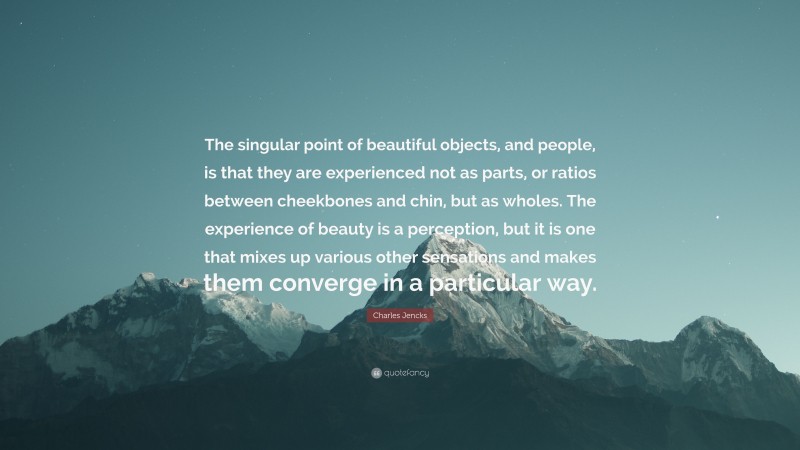 Charles Jencks Quote: “The singular point of beautiful objects, and people, is that they are experienced not as parts, or ratios between cheekbones and chin, but as wholes. The experience of beauty is a perception, but it is one that mixes up various other sensations and makes them converge in a particular way.”