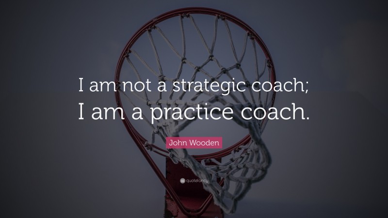 John Wooden Quote: “I am not a strategic coach; I am a practice coach.”