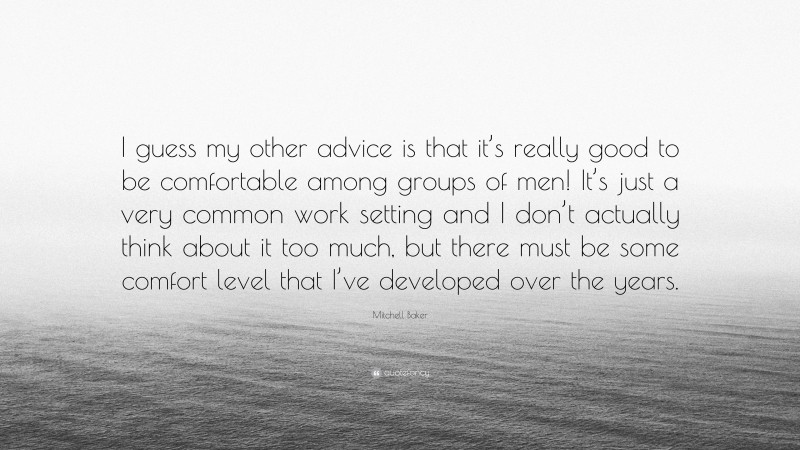 Mitchell Baker Quote: “I guess my other advice is that it’s really good to be comfortable among groups of men! It’s just a very common work setting and I don’t actually think about it too much, but there must be some comfort level that I’ve developed over the years.”