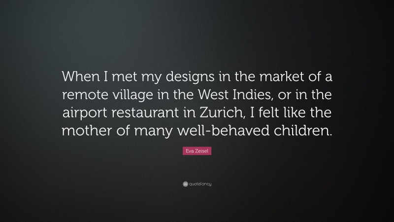 Eva Zeisel Quote: “When I met my designs in the market of a remote village in the West Indies, or in the airport restaurant in Zurich, I felt like the mother of many well-behaved children.”