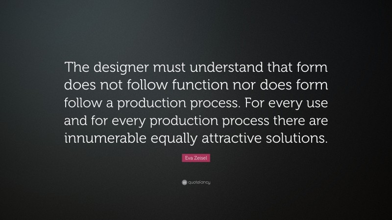 Eva Zeisel Quote: “The designer must understand that form does not follow function nor does form follow a production process. For every use and for every production process there are innumerable equally attractive solutions.”