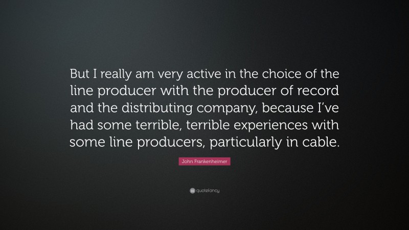 John Frankenheimer Quote: “But I really am very active in the choice of the line producer with the producer of record and the distributing company, because I’ve had some terrible, terrible experiences with some line producers, particularly in cable.”