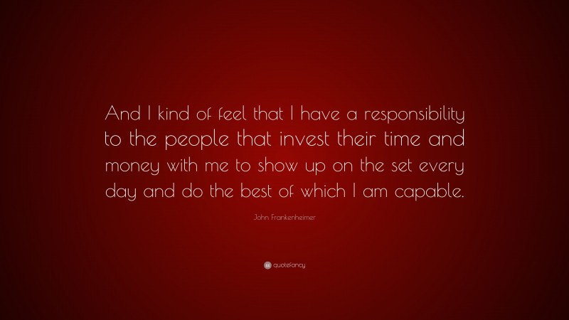 John Frankenheimer Quote: “And I kind of feel that I have a responsibility to the people that invest their time and money with me to show up on the set every day and do the best of which I am capable.”