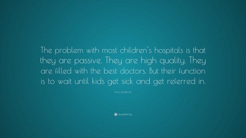 Irwin Redlener Quote: “The problem with most children’s hospitals is that they are passive. They are high quality. They are filled with the best doctors. But their function is to wait until kids get sick and get referred in.”