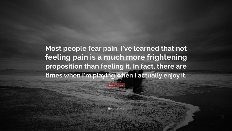 Mark Zupan Quote: “Most people fear pain. I’ve learned that not feeling pain is a much more frightening proposition than feeling it. In fact, there are times when I’m playing when I actually enjoy it.”