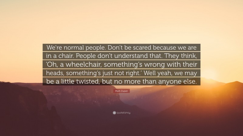 Mark Zupan Quote: “We’re normal people. Don’t be scared because we are in a chair. People don’t understand that. They think, ‘Oh, a wheelchair, something’s wrong with their heads, something’s just not right.’ Well yeah, we may be a little twisted, but no more than anyone else.”