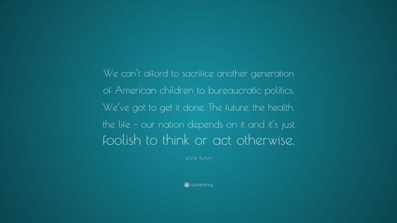 LeVar Burton Quote: “We can’t afford to sacrifice another generation of American children to bureaucratic politics. We’ve got to get it done. The future, the health, the life – our nation depends on it and it’s just foolish to think or act otherwise.”