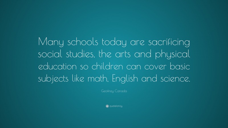 Geoffrey Canada Quote: “Many schools today are sacrificing social studies, the arts and physical education so children can cover basic subjects like math, English and science.”