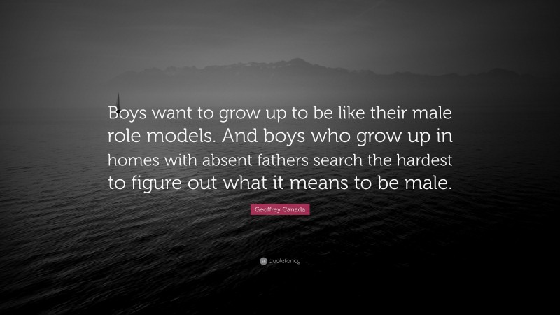 Geoffrey Canada Quote: “Boys want to grow up to be like their male role models. And boys who grow up in homes with absent fathers search the hardest to figure out what it means to be male.”