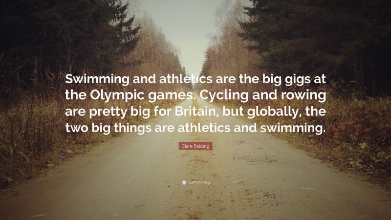 Clare Balding Quote: “Swimming and athletics are the big gigs at the Olympic games. Cycling and rowing are pretty big for Britain, but globally, the two big things are athletics and swimming.”