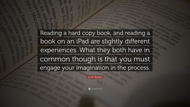 LeVar Burton Quote: “Reading a hard copy book, and reading a book on an iPad are slightly different experiences. What they both have in common though is that you must engage your imagination in the process.”
