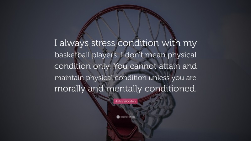 John Wooden Quote: “I always stress condition with my basketball players. I don’t mean physical condition only. You cannot attain and maintain physical condition unless you are morally and mentally conditioned.”
