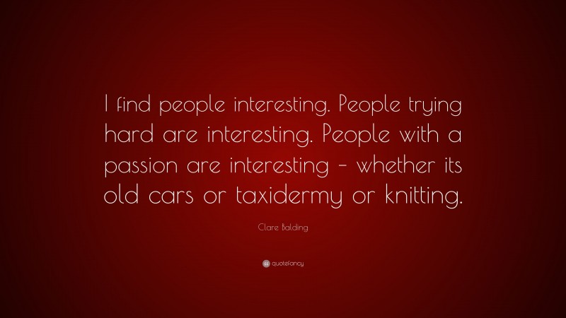 Clare Balding Quote: “I find people interesting. People trying hard are interesting. People with a passion are interesting – whether its old cars or taxidermy or knitting.”