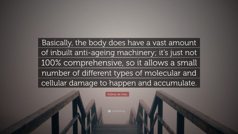 Aubrey de Grey Quote: “Basically, the body does have a vast amount of inbuilt anti-ageing machinery; it’s just not 100% comprehensive, so it allows a small number of different types of molecular and cellular damage to happen and accumulate.”